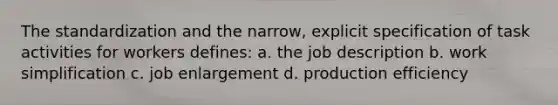 The standardization and the narrow, explicit specification of task activities for workers defines: a. the job description b. work simplification c. job enlargement d. production efficiency