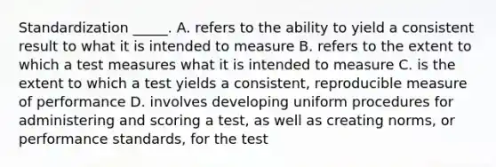 Standardization _____. A. refers to the ability to yield a consistent result to what it is intended to measure B. refers to the extent to which a test measures what it is intended to measure C. is the extent to which a test yields a consistent, reproducible measure of performance D. involves developing uniform procedures for administering and scoring a test, as well as creating norms, or performance standards, for the test