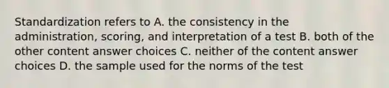 Standardization refers to A. the consistency in the administration, scoring, and interpretation of a test B. both of the other content answer choices C. neither of the content answer choices D. the sample used for the norms of the test