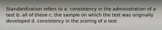 Standardization refers to a. consistency in the administration of a test b. all of these c. the sample on which the test was originally developed d. consistency in the scoring of a test