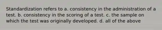 Standardization refers to a. consistency in the administration of a test. b. consistency in the scoring of a test. c. the sample on which the test was originally developed. d. all of the above