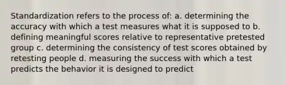 Standardization refers to the process of: a. determining the accuracy with which a test measures what it is supposed to b. defining meaningful scores relative to representative pretested group c. determining the consistency of test scores obtained by retesting people d. measuring the success with which a test predicts the behavior it is designed to predict