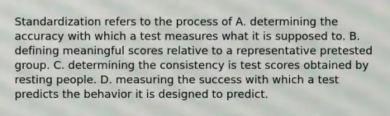 Standardization refers to the process of A. determining the accuracy with which a test measures what it is supposed to. B. defining meaningful scores relative to a representative pretested group. C. determining the consistency is test scores obtained by resting people. D. measuring the success with which a test predicts the behavior it is designed to predict.