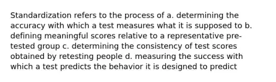 Standardization refers to the process of a. determining the accuracy with which a test measures what it is supposed to b. defining meaningful scores relative to a representative pre-tested group c. determining the consistency of test scores obtained by retesting people d. measuring the success with which a test predicts the behavior it is designed to predict