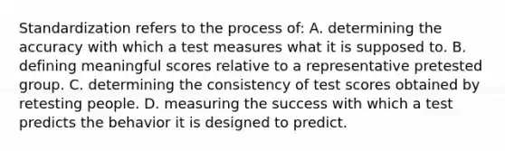 Standardization refers to the process of: A. determining the accuracy with which a test measures what it is supposed to. B. defining meaningful scores relative to a representative pretested group. C. determining the consistency of test scores obtained by retesting people. D. measuring the success with which a test predicts the behavior it is designed to predict.