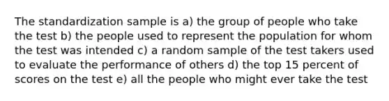 The standardization sample is a) the group of people who take the test b) the people used to represent the population for whom the test was intended c) a random sample of the test takers used to evaluate the performance of others d) the top 15 percent of scores on the test e) all the people who might ever take the test