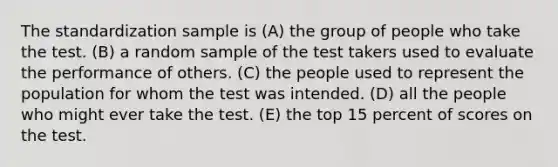 The standardization sample is (A) the group of people who take the test. (B) a random sample of the test takers used to evaluate the performance of others. (C) the people used to represent the population for whom the test was intended. (D) all the people who might ever take the test. (E) the top 15 percent of scores on the test.