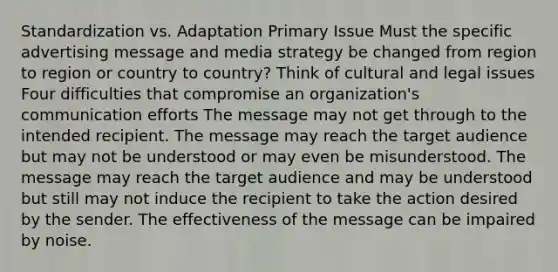 Standardization vs. Adaptation Primary Issue Must the specific advertising message and media strategy be changed from region to region or country to country? Think of cultural and legal issues Four difficulties that compromise an organization's communication efforts The message may not get through to the intended recipient. The message may reach the target audience but may not be understood or may even be misunderstood. The message may reach the target audience and may be understood but still may not induce the recipient to take the action desired by the sender. The effectiveness of the message can be impaired by noise.