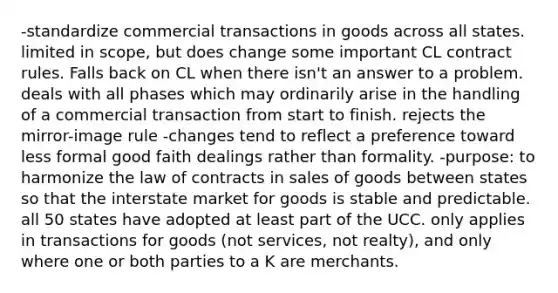 -standardize commercial transactions in goods across all states. limited in scope, but does change some important CL contract rules. Falls back on CL when there isn't an answer to a problem. deals with all phases which may ordinarily arise in the handling of a commercial transaction from start to finish. rejects the mirror-image rule -changes tend to reflect a preference toward less formal good faith dealings rather than formality. -purpose: to harmonize the law of contracts in sales of goods between states so that the interstate market for goods is stable and predictable. all 50 states have adopted at least part of the UCC. only applies in transactions for goods (not services, not realty), and only where one or both parties to a K are merchants.