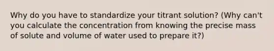 Why do you have to standardize your titrant solution? (Why can't you calculate the concentration from knowing the precise mass of solute and volume of water used to prepare it?)