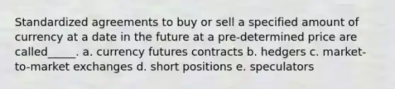 Standardized agreements to buy or sell a specified amount of currency at a date in the future at a pre-determined price are called_____. a. currency futures contracts b. hedgers c. market-to-market exchanges d. short positions e. speculators