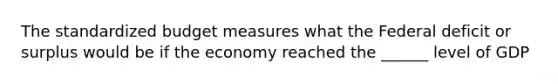 The standardized budget measures what the Federal deficit or surplus would be if the economy reached the ______ level of GDP