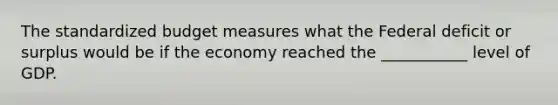 The standardized budget measures what the Federal deficit or surplus would be if the economy reached the ___________ level of GDP.