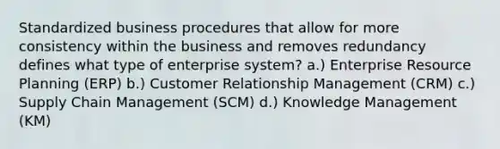 Standardized business procedures that allow for more consistency within the business and removes redundancy defines what type of enterprise system? a.) Enterprise Resource Planning (ERP) b.) Customer Relationship Management (CRM) c.) Supply Chain Management (SCM) d.) Knowledge Management (KM)