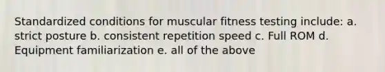 Standardized conditions for muscular fitness testing include: a. strict posture b. consistent repetition speed c. Full ROM d. Equipment familiarization e. all of the above