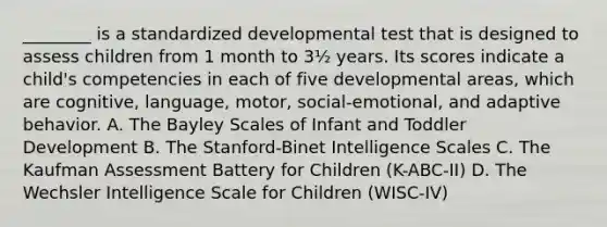 ________ is a standardized developmental test that is designed to assess children from 1 month to 3½ years. Its scores indicate a child's competencies in each of five developmental areas, which are cognitive, language, motor, social-emotional, and adaptive behavior. A. The Bayley Scales of Infant and Toddler Development B. The Stanford-Binet Intelligence Scales C. The Kaufman Assessment Battery for Children (K-ABC-II) D. The Wechsler Intelligence Scale for Children (WISC-IV)