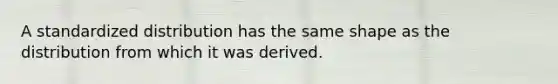 A standardized distribution has the same shape as the distribution from which it was derived.