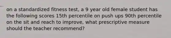 on a standardized fitness test, a 9 year old female student has the following scores 15th percentile on push ups 90th percentile on the sit and reach to improve, what prescriptive measure should the teacher recommend?