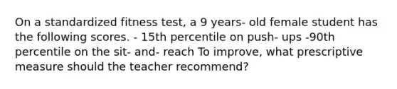 On a standardized fitness test, a 9 years- old female student has the following scores. - 15th percentile on push- ups -90th percentile on the sit- and- reach To improve, what prescriptive measure should the teacher recommend?