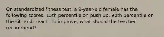 On standardized fitness test, a 9-year-old female has the following scores: 15th percentile on push up, 90th percentile on the sit- and- reach. To improve, what should the teacher recommend?