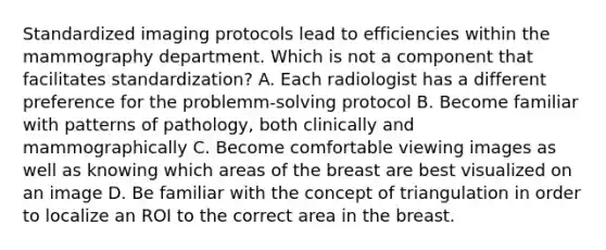 Standardized imaging protocols lead to efficiencies within the mammography department. Which is not a component that facilitates standardization? A. Each radiologist has a different preference for the problemm-solving protocol B. Become familiar with patterns of pathology, both clinically and mammographically C. Become comfortable viewing images as well as knowing which areas of the breast are best visualized on an image D. Be familiar with the concept of triangulation in order to localize an ROI to the correct area in the breast.