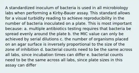 A standardized inoculum of bacteria is used in all microbiology labs when performing a Kirby-Bauer assay. This standard allows for a visual turbidity reading to achieve reproducibility in the number of bacteria inoculated on a plate. This is most important because: a. multiple antibiotics testing requires that bacteria be spread evenly around the plate b. the MIC value can only be achieved by serial dilutions c. the number of organisms placed on an agar surface is inversely proportional to the size of the zone of inhibition d. bacterial counts need to be the same across all labs, since incubation times can differ e. bacterial counts need to be the same across all labs, since plate sizes in this assay can differ