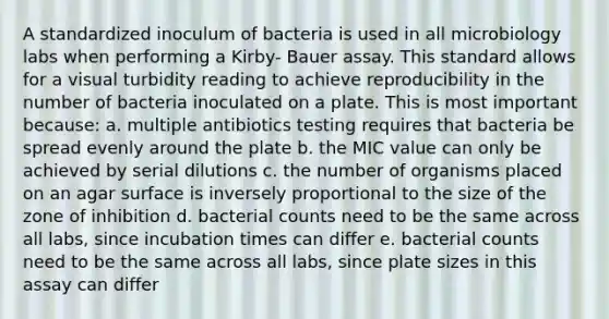 A standardized inoculum of bacteria is used in all microbiology labs when performing a Kirby- Bauer assay. This standard allows for a visual turbidity reading to achieve reproducibility in the number of bacteria inoculated on a plate. This is most important because: a. multiple antibiotics testing requires that bacteria be spread evenly around the plate b. the MIC value can only be achieved by serial dilutions c. the number of organisms placed on an agar surface is inversely proportional to the size of the zone of inhibition d. bacterial counts need to be the same across all labs, since incubation times can differ e. bacterial counts need to be the same across all labs, since plate sizes in this assay can differ