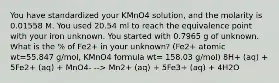 You have standardized your KMnO4 solution, and the molarity is 0.01558 M. You used 20.54 ml to reach the equivalence point with your iron unknown. You started with 0.7965 g of unknown. What is the % of Fe2+ in your unknown? (Fe2+ atomic wt=55.847 g/mol, KMnO4 formula wt= 158.03 g/mol) 8H+ (aq) + 5Fe2+ (aq) + MnO4- --> Mn2+ (aq) + 5Fe3+ (aq) + 4H2O