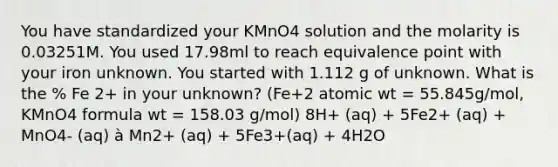 You have standardized your KMnO4 solution and the molarity is 0.03251M. You used 17.98ml to reach equivalence point with your iron unknown. You started with 1.112 g of unknown. What is the % Fe 2+ in your unknown? (Fe+2 atomic wt = 55.845g/mol, KMnO4 formula wt = 158.03 g/mol) 8H+ (aq) + 5Fe2+ (aq) + MnO4- (aq) à Mn2+ (aq) + 5Fe3+(aq) + 4H2O