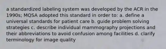 a standardized labeling system was developed by the ACR in the 1990s; MQSA adopted this standard in order to: a. define a universal standards for patient care b. guide problem solving strategies c. describe individual mammography projections and their abbreviations to avoid confusion among facilities d. clarify terminology for image quality