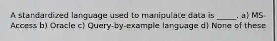 A standardized language used to manipulate data is _____. a) MS-Access b) Oracle c) Query-by-example language d) None of these