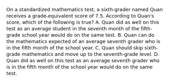 On a standardized mathematics test, a sixth-grader named Quan receives a grade-equivalent score of 7.5. According to Quan's score, which of the following is true? A. Quan did as well on this test as an average student in the seventh month of the fifth-grade school year would do on the same test. B. Quan can do the mathematics expected of an average seventh grader who is in the fifth month of the school year. C. Quan should skip sixth-grade mathematics and move up to the seventh-grade level. D. Quan did as well on this test as an average seventh grader who is in the fifth month of the school year would do on the same test.