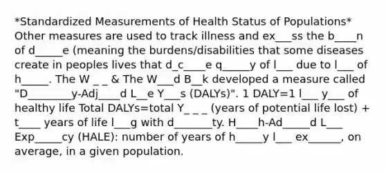 *Standardized Measurements of Health Status of Populations* Other measures are used to track illness and ex___ss the b____n of d_____e (meaning the burdens/disabilities that some diseases create in peoples lives that d_c____e q_____y of l___ due to l___ of h_____. The W _ _ & The W___d B__k developed a measure called "D________y-Adj____d L__e Y___s (DALYs)". 1 DALY=1 l___ y___ of healthy life Total DALYs=total Y_ _ _ (years of potential life lost) + t____ years of life l___g with d_______ty. H____h-Ad_____d L___ Exp_____cy (HALE): number of years of h_____y l___ ex______, on average, in a given population.