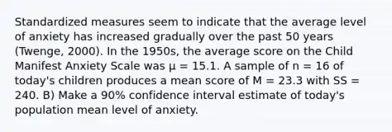 Standardized measures seem to indicate that the average level of anxiety has increased gradually over the past 50 years (Twenge, 2000). In the 1950s, the average score on the Child Manifest Anxiety Scale was μ = 15.1. A sample of n = 16 of today's children produces a mean score of M = 23.3 with SS = 240. B) Make a 90% confidence interval estimate of today's population mean level of anxiety.