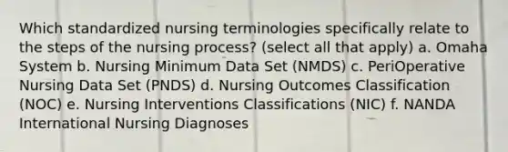 Which standardized nursing terminologies specifically relate to the steps of the nursing process? (select all that apply) a. Omaha System b. Nursing Minimum Data Set (NMDS) c. PeriOperative Nursing Data Set (PNDS) d. Nursing Outcomes Classification (NOC) e. Nursing Interventions Classifications (NIC) f. NANDA International Nursing Diagnoses