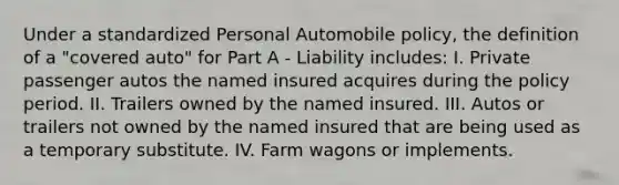 Under a standardized Personal Automobile policy, the definition of a "covered auto" for Part A - Liability includes: I. Private passenger autos the named insured acquires during the policy period. II. Trailers owned by the named insured. III. Autos or trailers not owned by the named insured that are being used as a temporary substitute. IV. Farm wagons or implements.