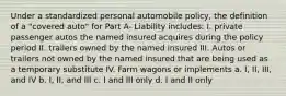 Under a standardized personal automobile policy, the definition of a "covered auto" for Part A- Liability includes: I. private passenger autos the named insured acquires during the policy period II. trailers owned by the named insured III. Autos or trailers not owned by the named insured that are being used as a temporary substitute IV. Farm wagons or implements a. I, II, III, and IV b. I, II, and III c. I and III only d. I and II only