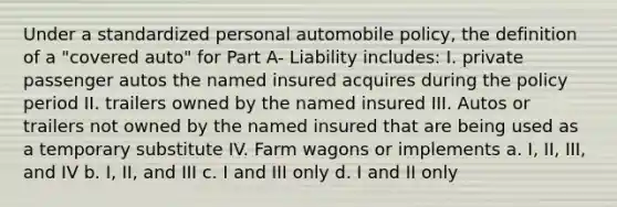 Under a standardized personal automobile policy, the definition of a "covered auto" for Part A- Liability includes: I. private passenger autos the named insured acquires during the policy period II. trailers owned by the named insured III. Autos or trailers not owned by the named insured that are being used as a temporary substitute IV. Farm wagons or implements a. I, II, III, and IV b. I, II, and III c. I and III only d. I and II only