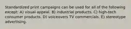 Standardized print campaigns can be used for all of the following except: A) visual appeal. B) industrial products. C) high-tech consumer products. D) voiceovers TV commercials. E) stereotype advertising.