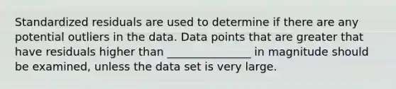 Standardized residuals are used to determine if there are any potential outliers in the data. Data points that are greater that have residuals higher than _______________ in magnitude should be examined, unless the data set is very large.