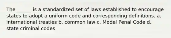 The ______ is a standardized set of laws established to encourage states to adopt a uniform code and corresponding definitions. a. international treaties b. common law c. Model Penal Code d. state criminal codes