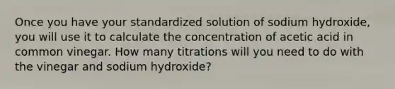 Once you have your standardized solution of sodium hydroxide, you will use it to calculate the concentration of acetic acid in common vinegar. How many titrations will you need to do with the vinegar and sodium hydroxide?