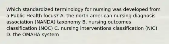 Which standardized terminology for nursing was developed from a Public Health focus? A. the north american nursing diagnosis association (NANDA) taxonomy B. nursing outcomes classification (NOC) C. nursing interventions classification (NIC) D. the OMAHA system