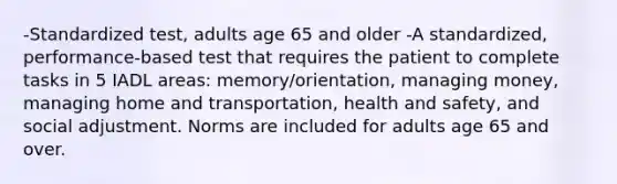 -Standardized test, adults age 65 and older -A standardized, performance-based test that requires the patient to complete tasks in 5 IADL areas: memory/orientation, managing money, managing home and transportation, health and safety, and social adjustment. Norms are included for adults age 65 and over.