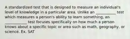 A standardized test that is designed to measure an individual's level of knowledge in a particular area. Unlike an ___________ test which measures a person's ability to learn something, an ____________ test focuses specifically on how much a person knows about a specific topic or area such as math, geography, or science. Ex. SAT