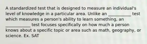 A standardized test that is designed to measure an individual's level of knowledge in a particular area. Unlike an ___________ test which measures a person's ability to learn something, an ____________ test focuses specifically on how much a person knows about a specific topic or area such as math, geography, or science. Ex. SAT