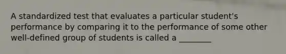 A standardized test that evaluates a particular student's performance by comparing it to the performance of some other well-defined group of students is called a ________