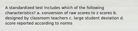 A standardized test includes which of the following characteristics? a. conversion of raw scores to z scores b. designed by classroom teachers c. large student deviation d. score reported according to norms