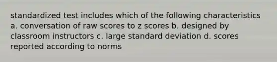 standardized test includes which of the following characteristics a. conversation of raw scores to z scores b. designed by classroom instructors c. large standard deviation d. scores reported according to norms