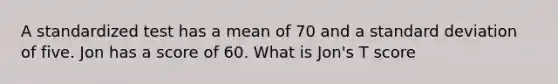 A standardized test has a mean of 70 and a <a href='https://www.questionai.com/knowledge/kqGUr1Cldy-standard-deviation' class='anchor-knowledge'>standard deviation</a> of five. Jon has a score of 60. What is Jon's T score